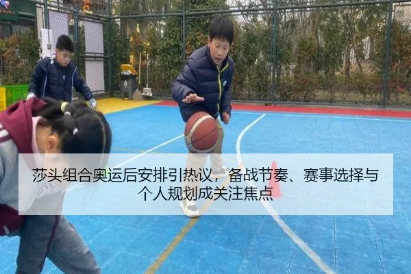 莎头组合奥运后安排引热议，备战节奏、赛事选择与个人规划成关注焦点